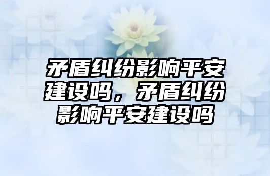 矛盾糾紛影響平安建設嗎，矛盾糾紛影響平安建設嗎