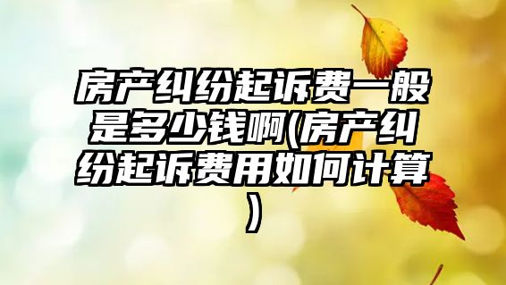 房產糾紛起訴費一般是多少錢啊(房產糾紛起訴費用如何計算)