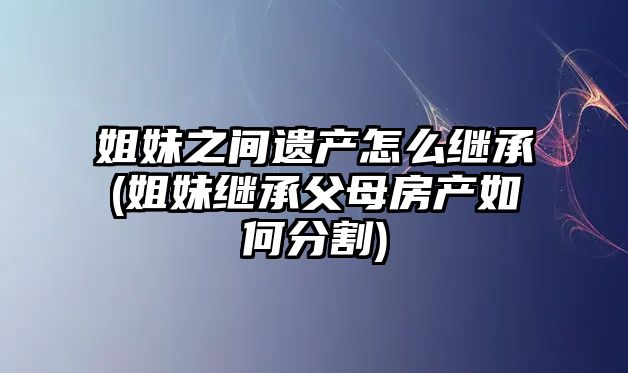 姐妹之間遺產怎么繼承(姐妹繼承父母房產如何分割)