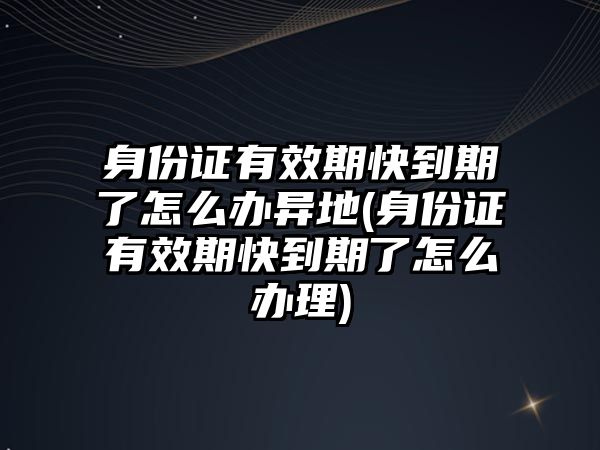 身份證有效期快到期了怎么辦異地(身份證有效期快到期了怎么辦理)