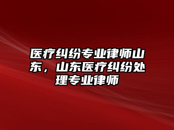 醫(yī)療糾紛專業(yè)律師山東，山東醫(yī)療糾紛處理專業(yè)律師