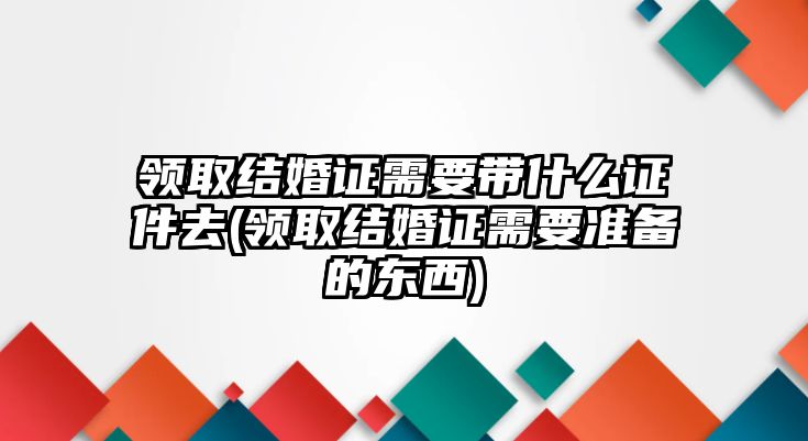 領取結婚證需要帶什么證件去(領取結婚證需要準備的東西)