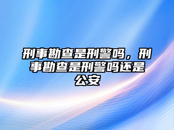 刑事勘查是刑警嗎，刑事勘查是刑警嗎還是公安