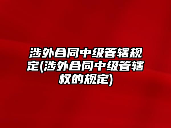 涉外合同中級管轄規定(涉外合同中級管轄權的規定)