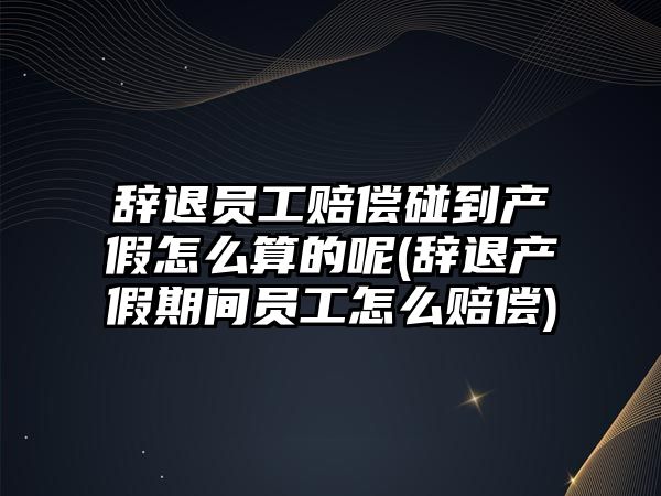 辭退員工賠償碰到產假怎么算的呢(辭退產假期間員工怎么賠償)