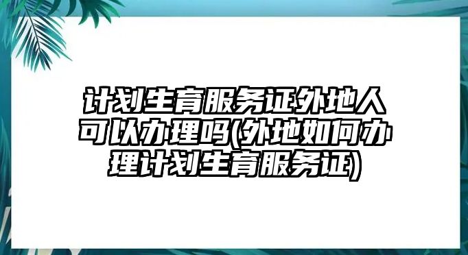 計(jì)劃生育服務(wù)證外地人可以辦理嗎(外地如何辦理計(jì)劃生育服務(wù)證)