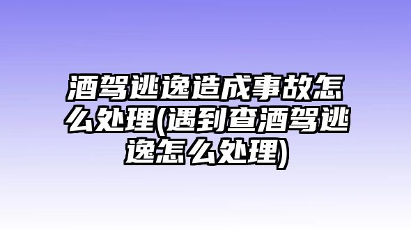 酒駕逃逸造成事故怎么處理(遇到查酒駕逃逸怎么處理)