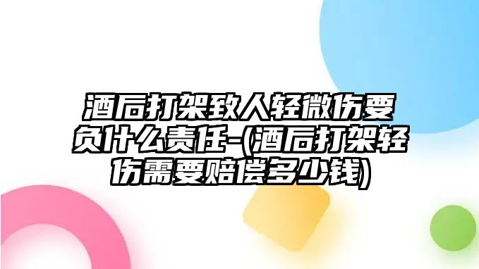 酒后打架致人輕微傷要負(fù)什么責(zé)任-(酒后打架輕傷需要賠償多少錢(qián))