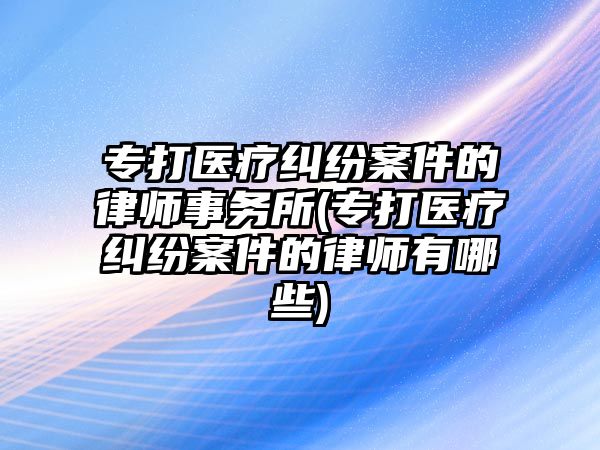 專打醫療糾紛案件的律師事務所(專打醫療糾紛案件的律師有哪些)