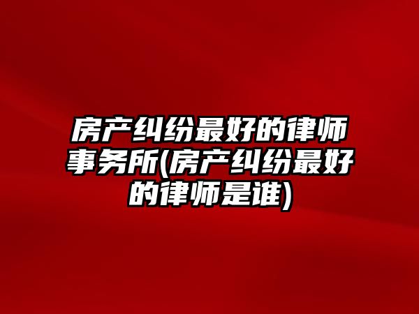 房產糾紛最好的律師事務所(房產糾紛最好的律師是誰)