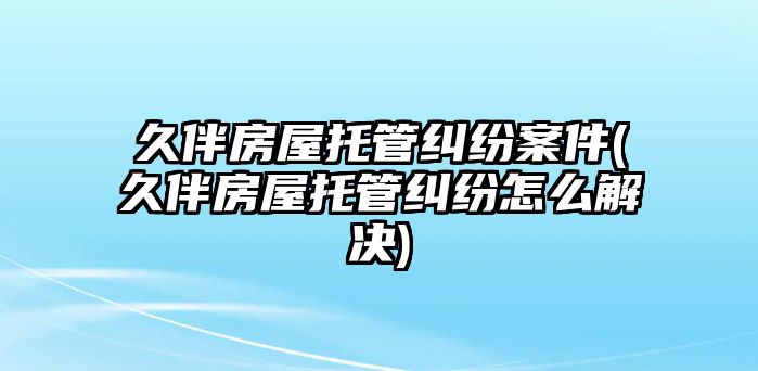 久伴房屋托管糾紛案件(久伴房屋托管糾紛怎么解決)