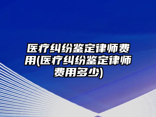 醫療糾紛鑒定律師費用(醫療糾紛鑒定律師費用多少)