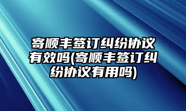 寄順豐簽訂糾紛協議有效嗎(寄順豐簽訂糾紛協議有用嗎)