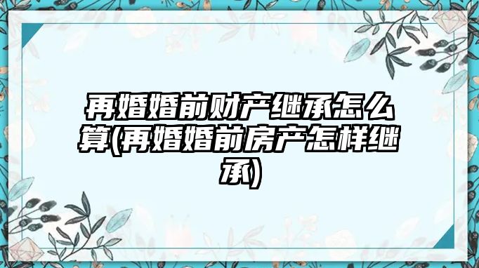 再婚婚前財產繼承怎么算(再婚婚前房產怎樣繼承)