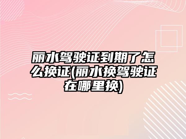 麗水駕駛證到期了怎么換證(麗水換駕駛證在哪里換)