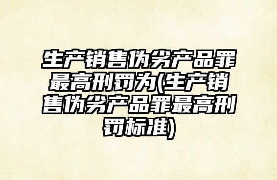 生產銷售偽劣產品罪最高刑罰為(生產銷售偽劣產品罪最高刑罰標準)