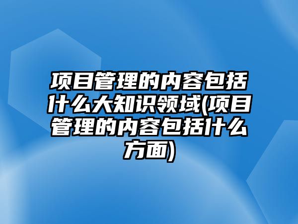 項(xiàng)目管理的內(nèi)容包括什么大知識(shí)領(lǐng)域(項(xiàng)目管理的內(nèi)容包括什么方面)