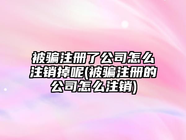 被騙注冊(cè)了公司怎么注銷(xiāo)掉呢(被騙注冊(cè)的公司怎么注銷(xiāo))