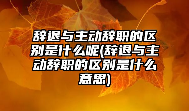 辭退與主動辭職的區別是什么呢(辭退與主動辭職的區別是什么意思)