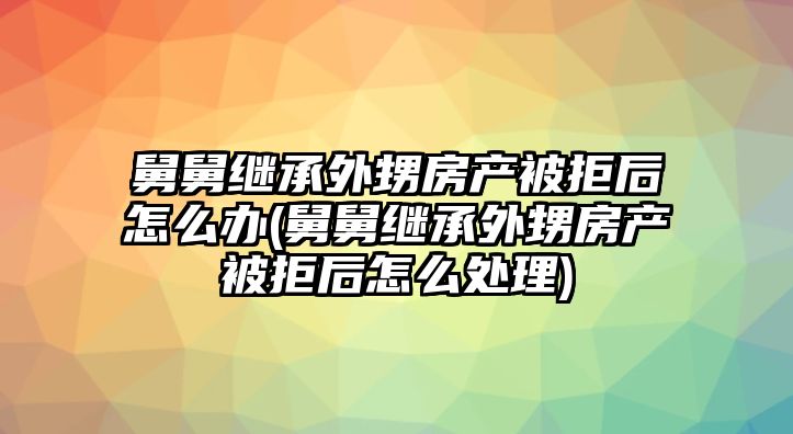 舅舅繼承外甥房產被拒后怎么辦(舅舅繼承外甥房產被拒后怎么處理)