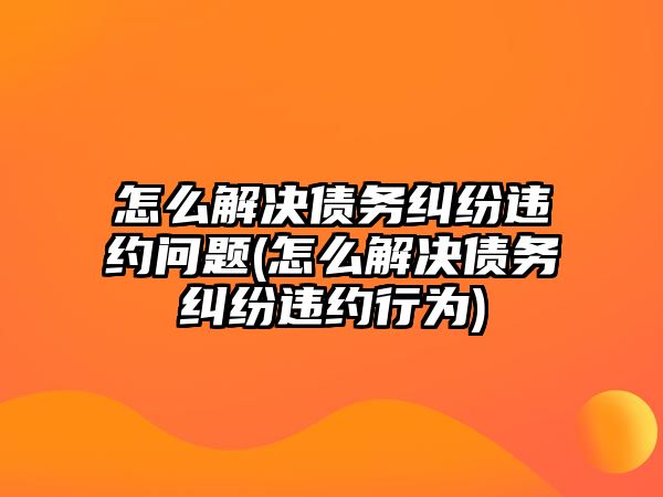 怎么解決債務(wù)糾紛違約問(wèn)題(怎么解決債務(wù)糾紛違約行為)