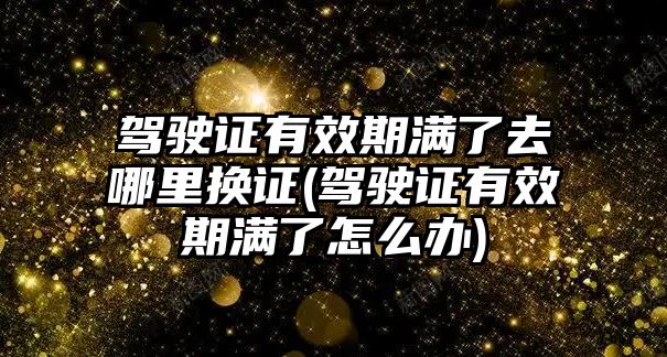 駕駛證有效期滿了去哪里換證(駕駛證有效期滿了怎么辦)