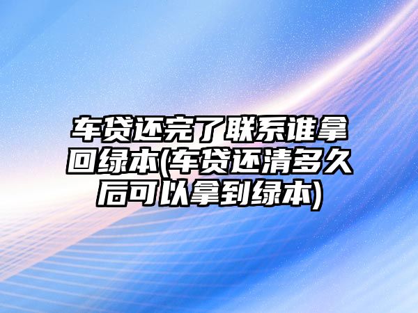 車貸還完了聯系誰拿回綠本(車貸還清多久后可以拿到綠本)