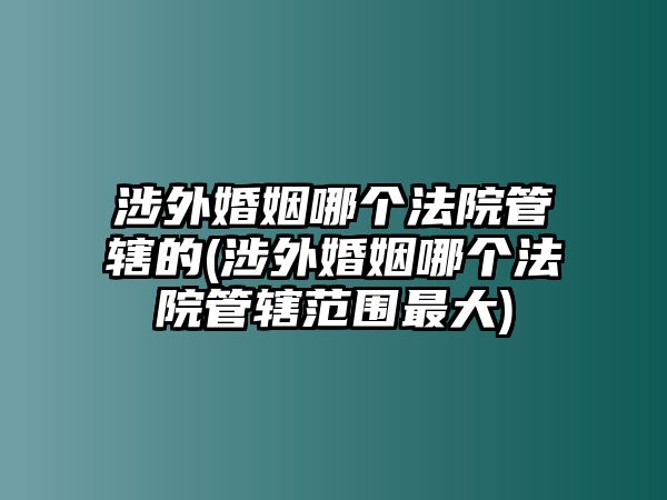 涉外婚姻哪個法院管轄的(涉外婚姻哪個法院管轄范圍最大)