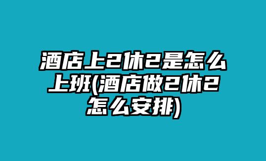 酒店上2休2是怎么上班(酒店做2休2怎么安排)