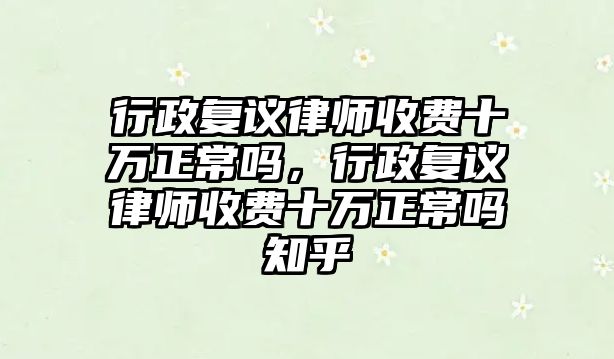 行政復議律師收費十萬正常嗎，行政復議律師收費十萬正常嗎知乎