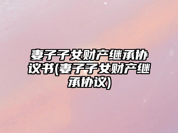 妻子子女財產(chǎn)繼承協(xié)議書(妻子子女財產(chǎn)繼承協(xié)議)