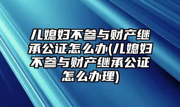 兒媳婦不參與財產繼承公證怎么辦(兒媳婦不參與財產繼承公證怎么辦理)