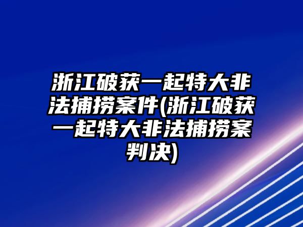 浙江破獲一起特大非法捕撈案件(浙江破獲一起特大非法捕撈案判決)