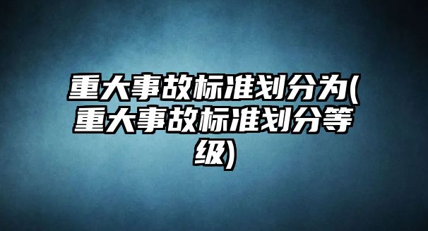 重大事故標(biāo)準(zhǔn)劃分為(重大事故標(biāo)準(zhǔn)劃分等級)