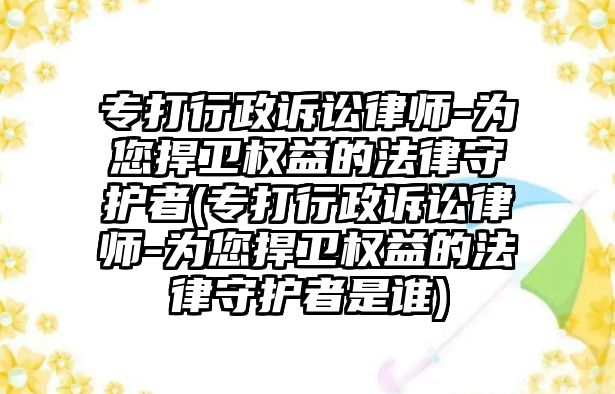 專打行政訴訟律師-為您捍衛(wèi)權(quán)益的法律守護(hù)者(專打行政訴訟律師-為您捍衛(wèi)權(quán)益的法律守護(hù)者是誰(shuí))