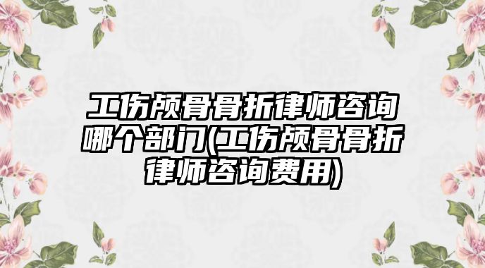 工傷顱骨骨折律師咨詢哪個(gè)部門(工傷顱骨骨折律師咨詢費(fèi)用)