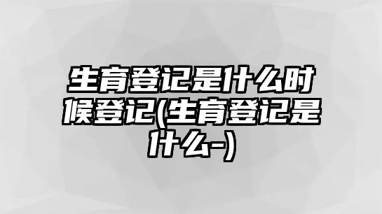 生育登記是什么時(shí)候登記(生育登記是什么-)