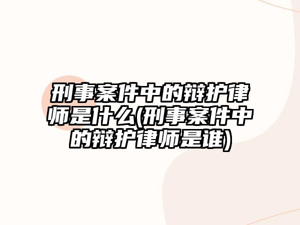 刑事案件中的辯護律師是什么(刑事案件中的辯護律師是誰)