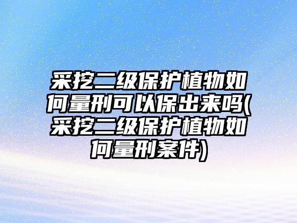 采挖二級保護植物如何量刑可以保出來嗎(采挖二級保護植物如何量刑案件)