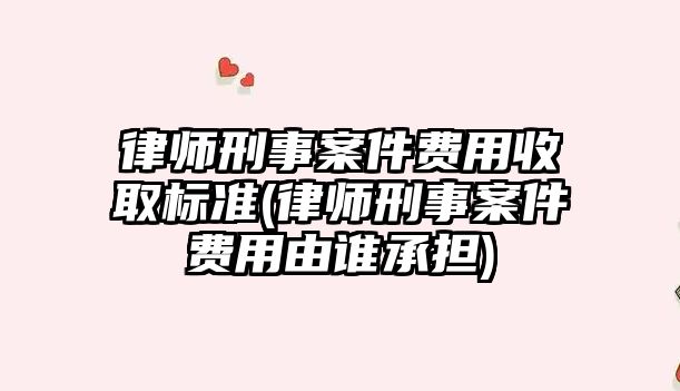 律師刑事案件費用收取標準(律師刑事案件費用由誰承擔)