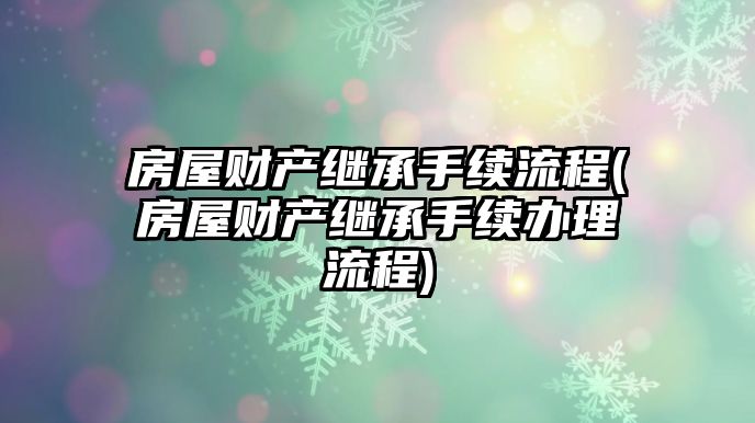 房屋財產繼承手續流程(房屋財產繼承手續辦理流程)