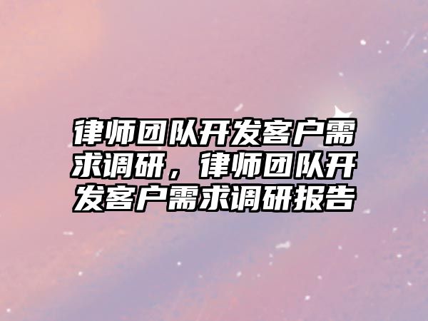 律師團隊開發(fā)客戶需求調(diào)研，律師團隊開發(fā)客戶需求調(diào)研報告