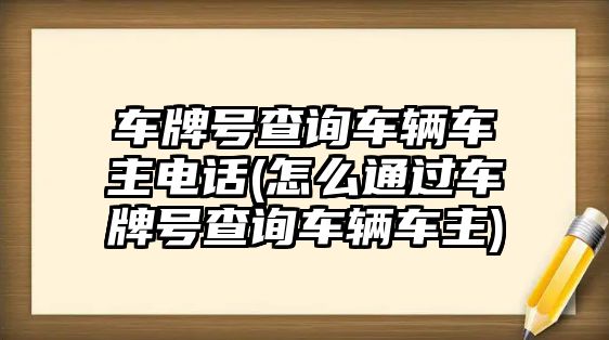 車牌號查詢車輛車主電話(怎么通過車牌號查詢車輛車主)