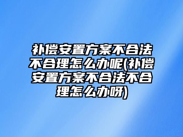 補(bǔ)償安置方案不合法不合理怎么辦呢(補(bǔ)償安置方案不合法不合理怎么辦呀)