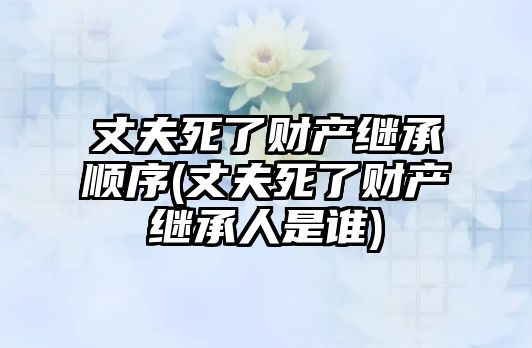 丈夫死了財產繼承順序(丈夫死了財產繼承人是誰)