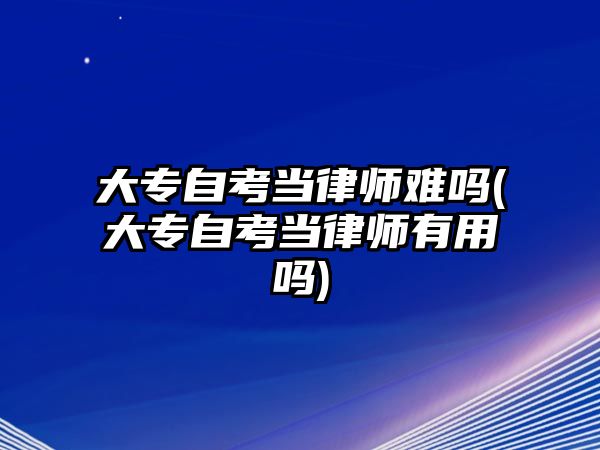 大專自考當律師難嗎(大專自考當律師有用嗎)