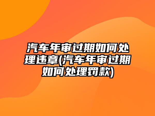 汽車年審過(guò)期如何處理違章(汽車年審過(guò)期如何處理罰款)