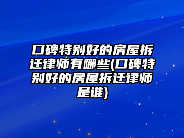 口碑特別好的房屋拆遷律師有哪些(口碑特別好的房屋拆遷律師是誰)