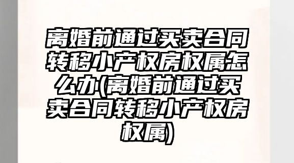 離婚前通過買賣合同轉移小產權房權屬怎么辦(離婚前通過買賣合同轉移小產權房權屬)