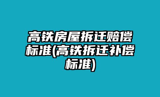 高鐵房屋拆遷賠償標準(高鐵拆遷補償標準)